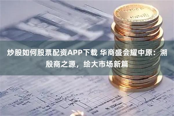炒股如何股票配资APP下载 华商盛会耀中原：溯殷商之源，绘大市场新篇