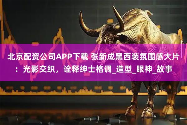 北京配资公司APP下载 张新成黑西装氛围感大片：光影交织，诠释绅士格调_造型_眼神_故事