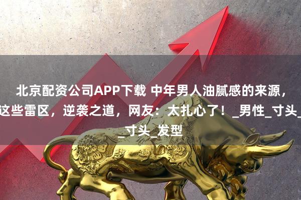 北京配资公司APP下载 中年男人油腻感的来源，避开这些雷区，逆袭之道，网友：太扎心了！_男性_寸头_发型