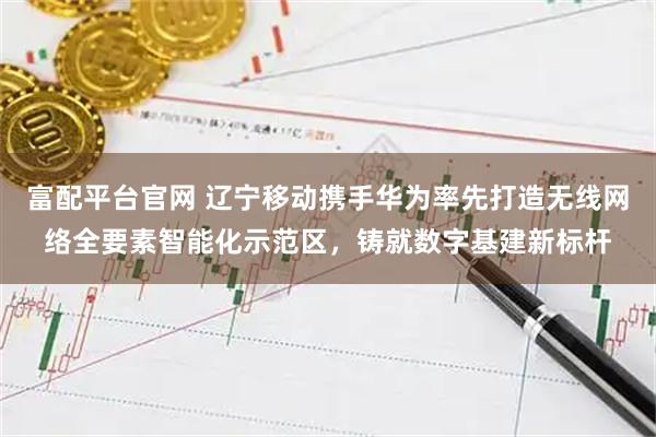 富配平台官网 辽宁移动携手华为率先打造无线网络全要素智能化示范区，铸就数字基建新标杆