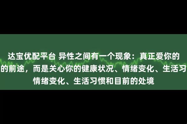 达宝优配平台 异性之间有一个现象：真正爱你的人，并不关心你的前途，而是关心你的健康状况、情绪变化、生活习惯和目前的处境
