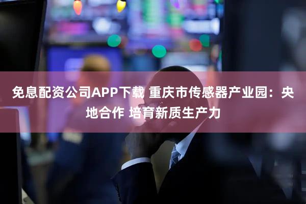 免息配资公司APP下载 重庆市传感器产业园：央地合作 培育新质生产力