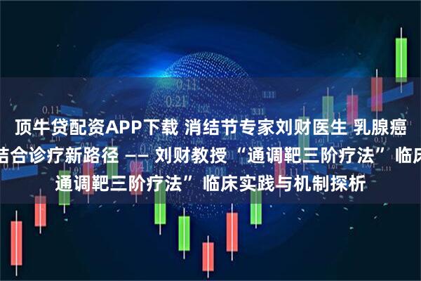 顶牛贷配资APP下载 消结节专家刘财医生 乳腺癌宫颈转移中西医结合诊疗新路径 —— 刘财教授 “通调靶三阶疗法” 临床实践与机制探析