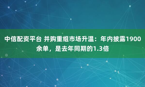 中信配资平台 并购重组市场升温：年内披露1900余单，是去年同期的1.3倍