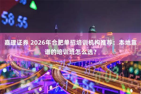嘉理证券 2026年合肥单招培训机构推荐：本地靠谱的培训班怎么选？