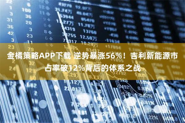 金橘策略APP下载 逆势暴涨56%！吉利新能源市占率破12%背后的体系之战