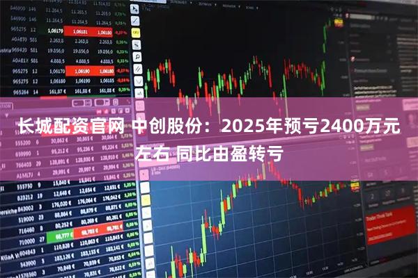 长城配资官网 中创股份：2025年预亏2400万元左右 同比由盈转亏