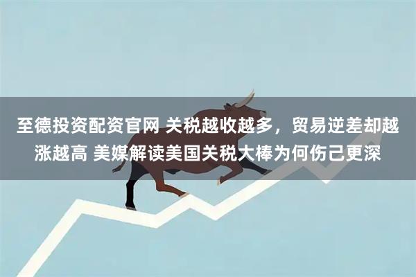 至德投资配资官网 关税越收越多，贸易逆差却越涨越高 美媒解读美国关税大棒为何伤己更深