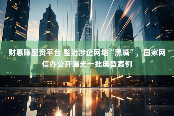 财惠赚配资平台 整治涉企网络“黑嘴”，国家网信办公开曝光一批典型案例