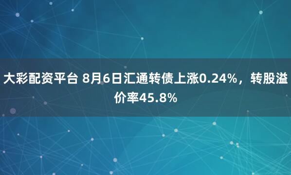 大彩配资平台 8月6日汇通转债上涨0.24%，转股溢价率45.8%