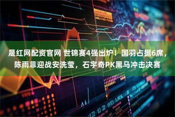 晟红网配资官网 世锦赛4强出炉！国羽占据6席，陈雨菲迎战安洗莹，石宇奇PK黑马冲击决赛