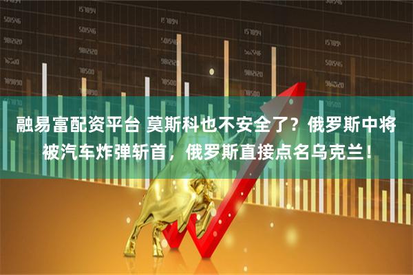 融易富配资平台 莫斯科也不安全了？俄罗斯中将被汽车炸弹斩首，俄罗斯直接点名乌克兰！