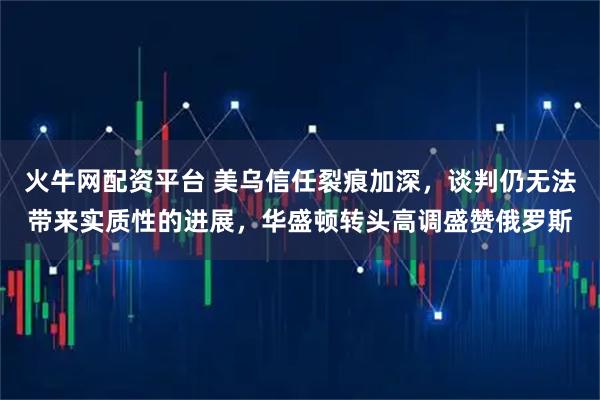 火牛网配资平台 美乌信任裂痕加深，谈判仍无法带来实质性的进展，华盛顿转头高调盛赞俄罗斯