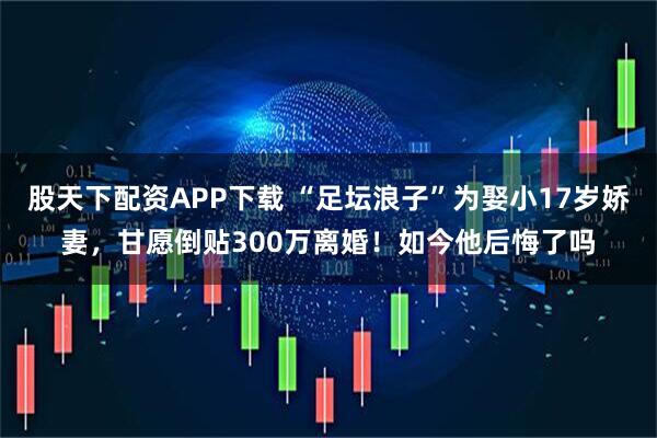 股天下配资APP下载 “足坛浪子”为娶小17岁娇妻，甘愿倒贴300万离婚！如今他后悔了吗